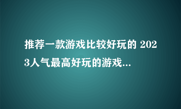 推荐一款游戏比较好玩的 2023人气最高好玩的游戏推荐排行榜合集