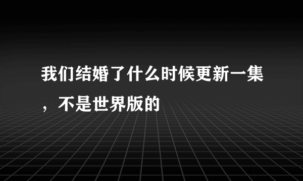 我们结婚了什么时候更新一集，不是世界版的