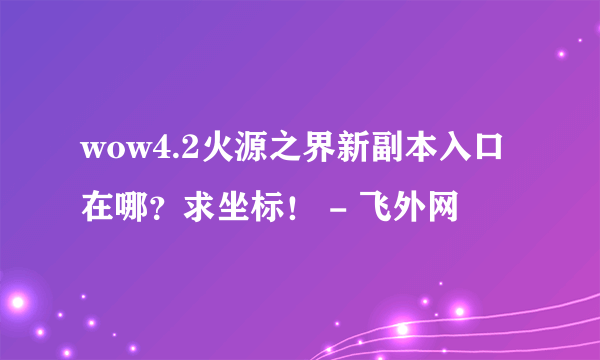 wow4.2火源之界新副本入口在哪？求坐标！ - 飞外网