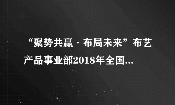 “聚势共赢·布局未来”布艺产品事业部2018年全国财富大会成功举办!