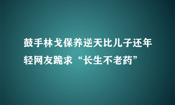 鼓手林戈保养逆天比儿子还年轻网友跪求“长生不老药”