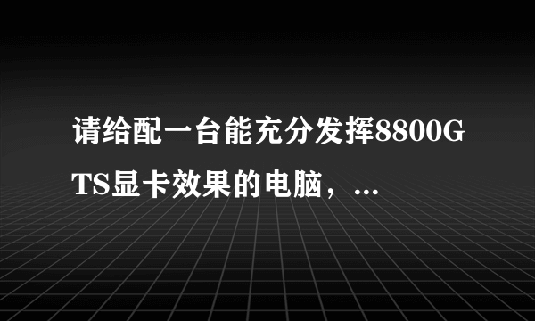 请给配一台能充分发挥8800GTS显卡效果的电脑，谢谢。。