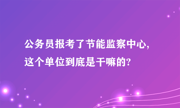 公务员报考了节能监察中心,这个单位到底是干嘛的?