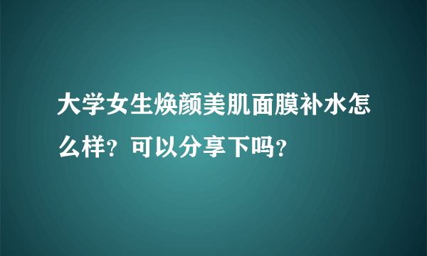 大学女生焕颜美肌面膜补水怎么样？可以分享下吗？