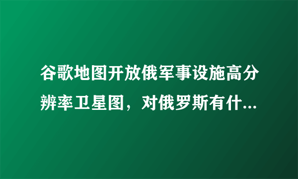 谷歌地图开放俄军事设施高分辨率卫星图，对俄罗斯有什么影响？