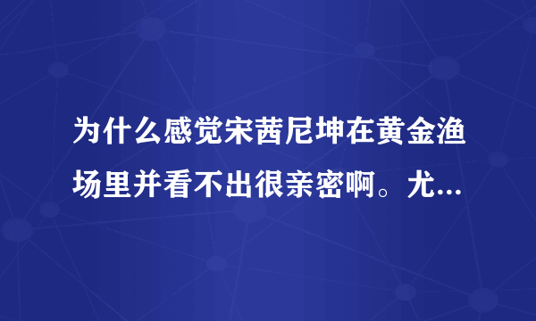 为什么感觉宋茜尼坤在黄金渔场里并看不出很亲密啊。尤其是尼坤，都没瞅宋茜几眼？