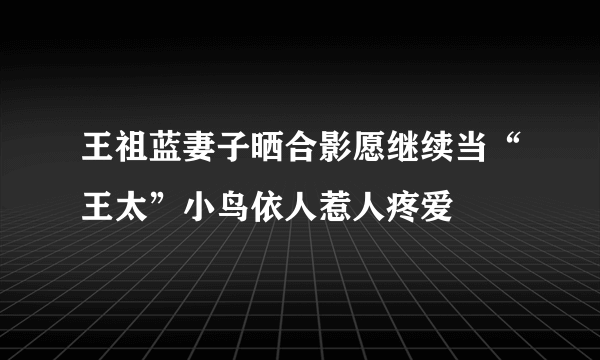 王祖蓝妻子晒合影愿继续当“王太”小鸟依人惹人疼爱