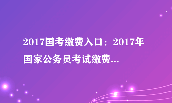 2017国考缴费入口：2017年国家公务员考试缴费入口 快捷通道 一键直达