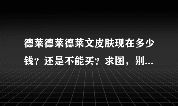 德莱德莱德莱文皮肤现在多少钱？还是不能买？求图，别满嘴胡诌，谢谢