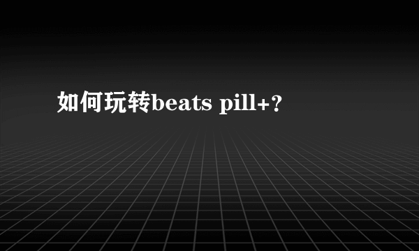 如何玩转beats pill+？