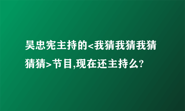 吴忠宪主持的<我猜我猜我猜猜猜>节目,现在还主持么?