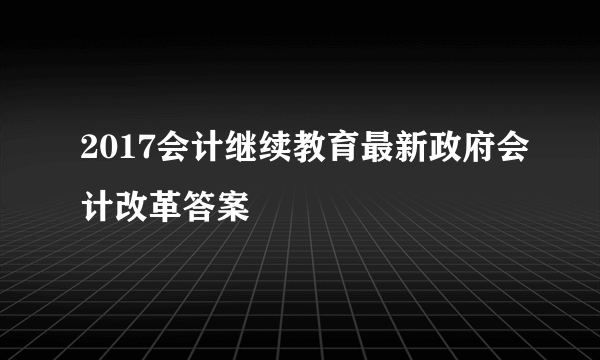 2017会计继续教育最新政府会计改革答案