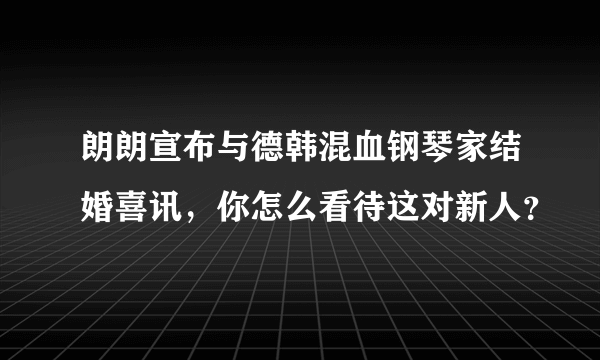 朗朗宣布与德韩混血钢琴家结婚喜讯，你怎么看待这对新人？