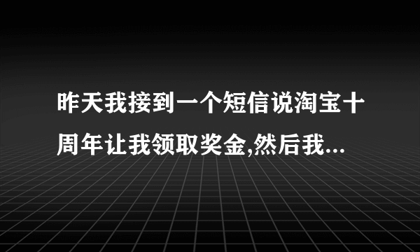 昨天我接到一个短信说淘宝十周年让我领取奖金,然后我进去输入了资料才说让交5000元钱。。。。