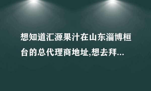 想知道汇源果汁在山东淄博桓台的总代理商地址,想去拜访一下,学点经验.