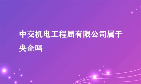 中交机电工程局有限公司属于央企吗