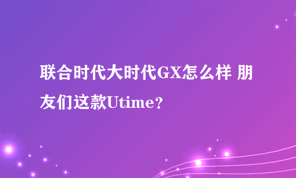 联合时代大时代GX怎么样 朋友们这款Utime？