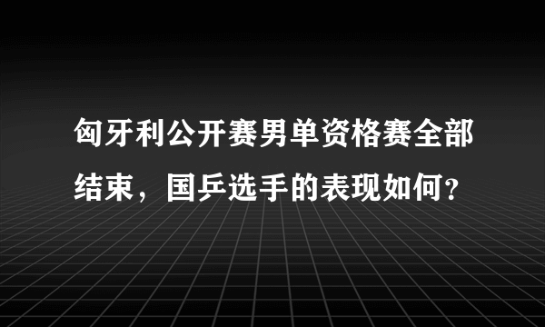 匈牙利公开赛男单资格赛全部结束，国乒选手的表现如何？