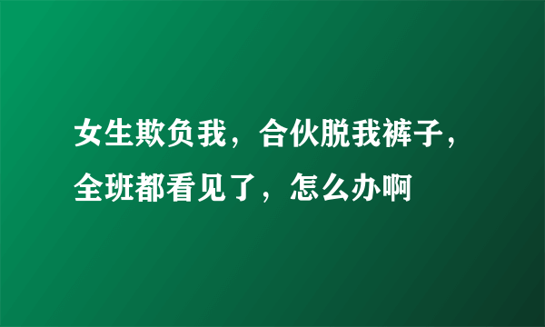 女生欺负我，合伙脱我裤子，全班都看见了，怎么办啊