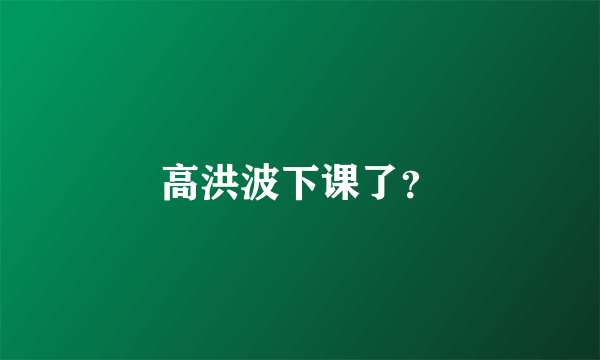 高洪波下课了？