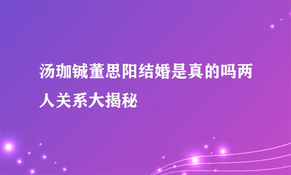 汤珈铖董思阳结婚是真的吗两人关系大揭秘