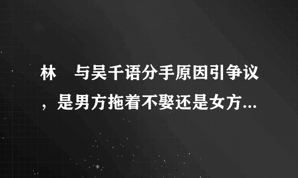 林峯与吴千语分手原因引争议，是男方拖着不娶还是女方移情别恋？