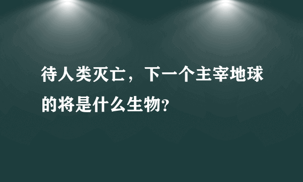 待人类灭亡，下一个主宰地球的将是什么生物？