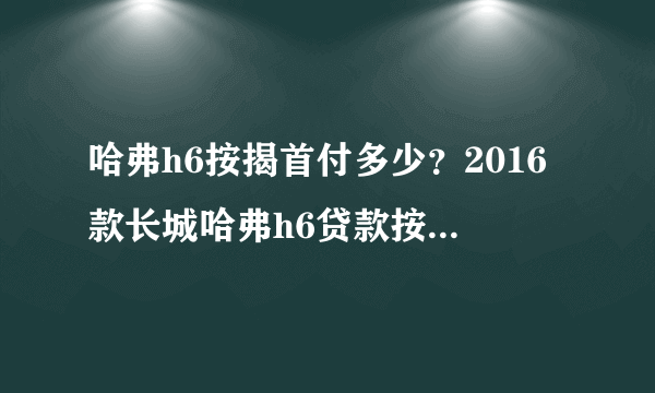 哈弗h6按揭首付多少？2016款长城哈弗h6贷款按揭首付多少月供多少钱