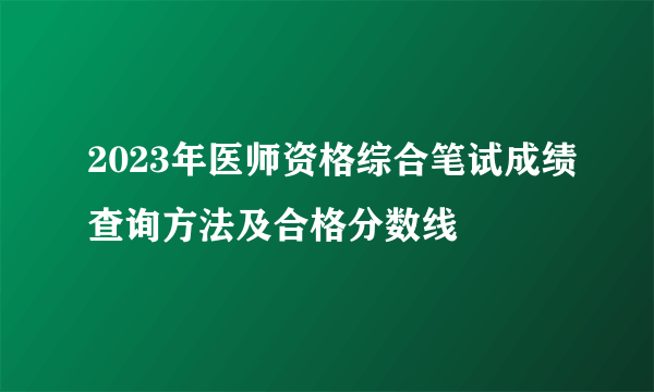 2023年医师资格综合笔试成绩查询方法及合格分数线