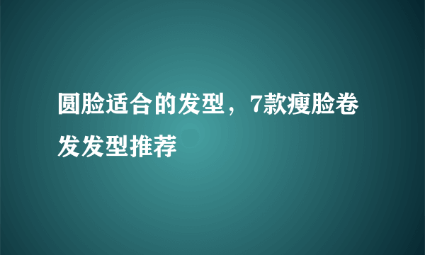 圆脸适合的发型，7款瘦脸卷发发型推荐