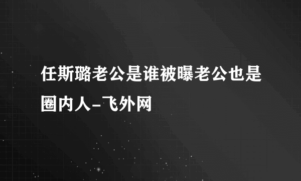 任斯璐老公是谁被曝老公也是圈内人-飞外网