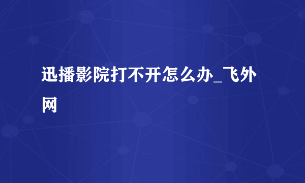 迅播影院打不开怎么办_飞外网