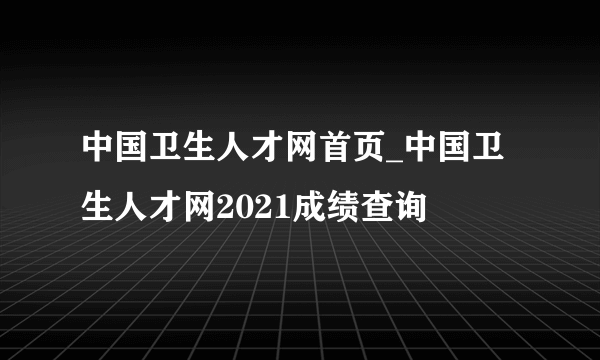 中国卫生人才网首页_中国卫生人才网2021成绩查询