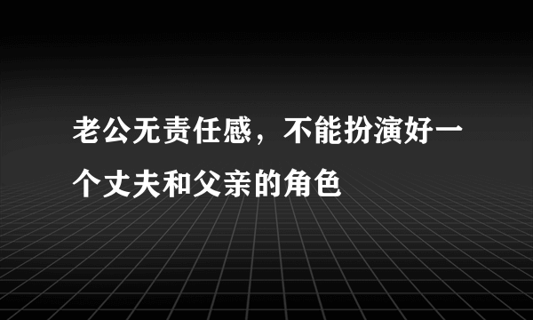 老公无责任感，不能扮演好一个丈夫和父亲的角色