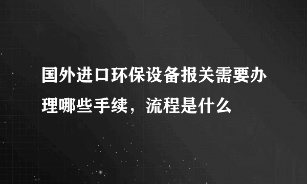 国外进口环保设备报关需要办理哪些手续，流程是什么