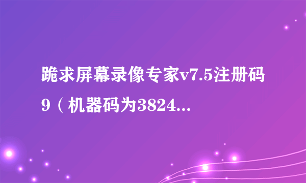 跪求屏幕录像专家v7.5注册码9（机器码为382425192222222322423118047730）