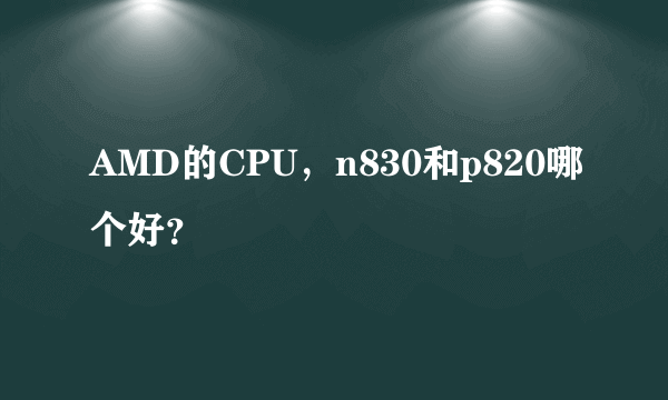 AMD的CPU，n830和p820哪个好？