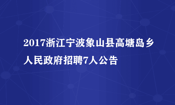 2017浙江宁波象山县高塘岛乡人民政府招聘7人公告