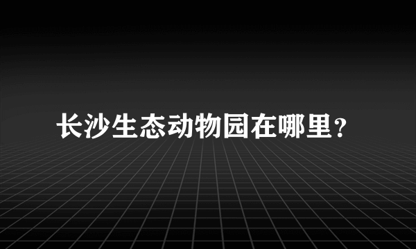 长沙生态动物园在哪里？