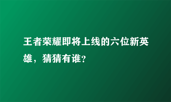 王者荣耀即将上线的六位新英雄，猜猜有谁？