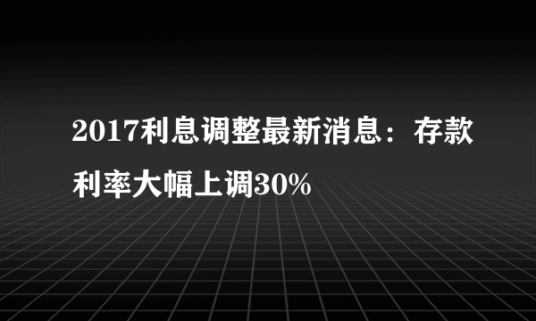 2017利息调整最新消息：存款利率大幅上调30%