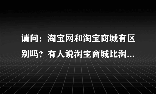 请问：淘宝网和淘宝商城有区别吗？有人说淘宝商城比淘宝网更可靠，货物更真实，是这样吗？