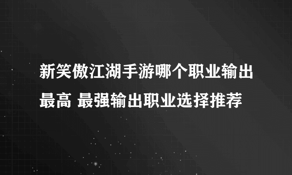 新笑傲江湖手游哪个职业输出最高 最强输出职业选择推荐