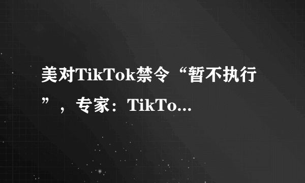 美对TikTok禁令“暂不执行”，专家：TikTok在美未来依然充满不确定性