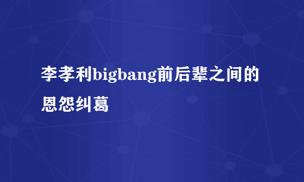 李孝利bigbang前后辈之间的恩怨纠葛