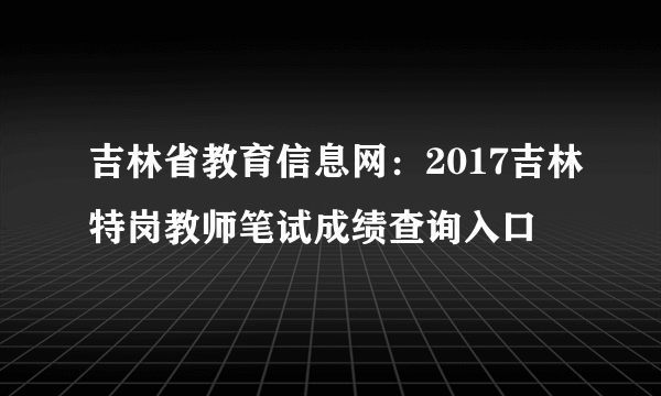 吉林省教育信息网：2017吉林特岗教师笔试成绩查询入口