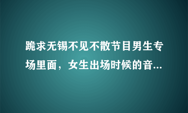 跪求无锡不见不散节目男生专场里面，女生出场时候的音乐，应该是一首慢摇，听的很舒服