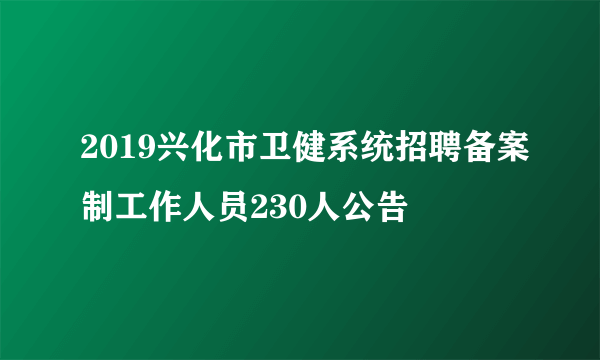 2019兴化市卫健系统招聘备案制工作人员230人公告