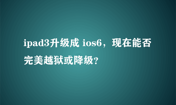 ipad3升级成 ios6，现在能否完美越狱或降级？