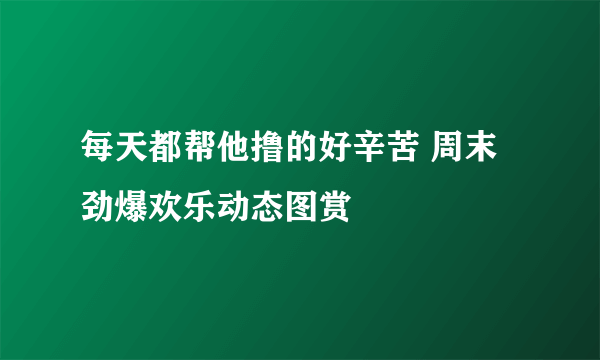 每天都帮他撸的好辛苦 周末劲爆欢乐动态图赏